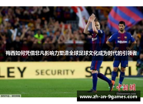 梅西如何凭借非凡影响力塑造全球足球文化成为时代的引领者 梅西如何凭借非凡影响力塑造全球足球文化成为时代的引领者