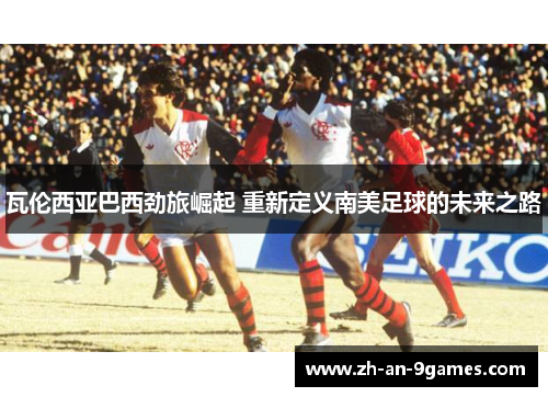 瓦伦西亚巴西劲旅崛起 重新定义南美足球的未来之路 瓦伦西亚巴西劲旅崛起 重新定义南美足球的未来之路