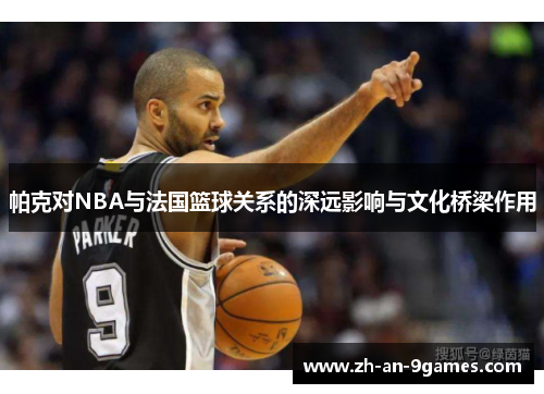 帕克对NBA与法国篮球关系的深远影响与文化桥梁作用